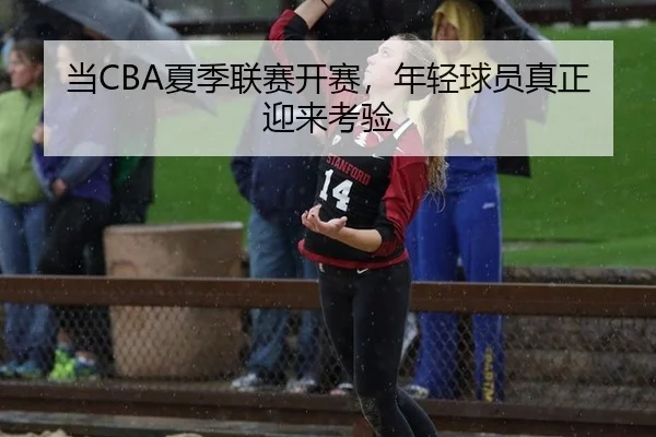 当CBA夏季联赛开赛，年轻球员真正迎来考验